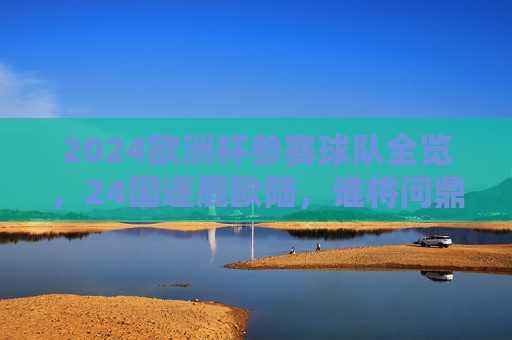 2024欧洲杯参赛球队全览，24国逐鹿欧陆，谁将问鼎德意志？2024欧洲杯24国逐鹿德意志，谁将问鼎？