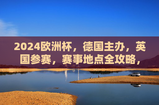 2024欧洲杯,德国主办,英国参赛,赛事地点全攻略,2024欧洲杯德国主办,英国参赛赛事地点全攻略