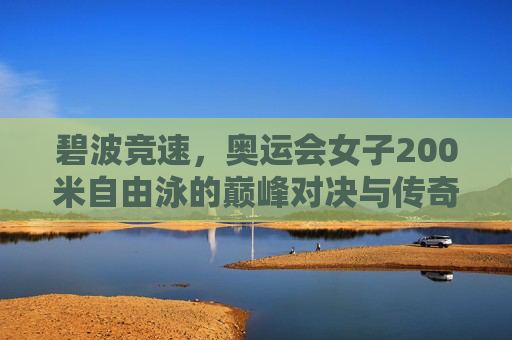 碧波竞速,奥运会女子200米自由泳的巅峰对决与传奇传承