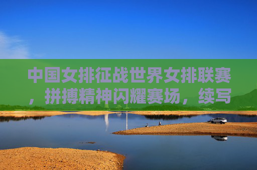 中国女排征战世界女排联赛，拼搏精神闪耀赛场，续写女排荣光，中国女排世联赛拼搏闪耀续写荣光