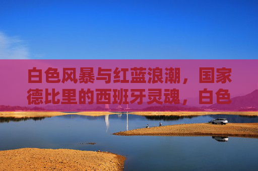 白色风暴与红蓝浪潮,国家德比里的西班牙灵魂,白色风暴与红蓝浪潮,国家德比的西班牙灵魂
