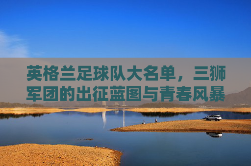 英格兰足球队大名单，三狮军团的出征蓝图与青春风暴，英格兰大名单，三狮军团的青春出征蓝图