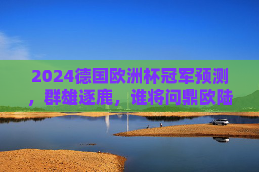 2024德国欧洲杯冠军预测,群雄逐鹿,谁将问鼎欧陆之巅?2024德国欧洲杯,群雄逐鹿,谁将问鼎欧陆之巅?