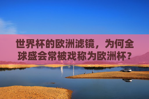 世界杯的欧洲滤镜,为何全球盛会常被戏称为欧洲杯?世界杯的欧洲滤镜,全球盛会何以被戏称欧洲杯?