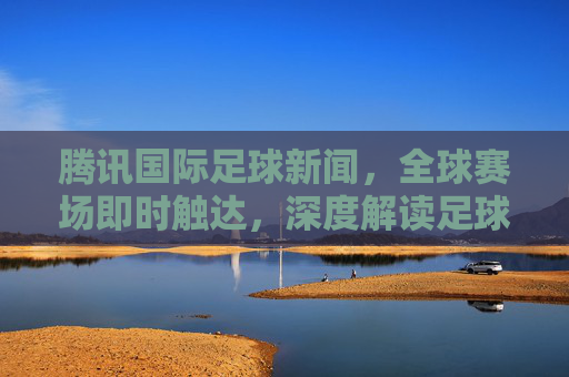 腾讯国际足球新闻,全球赛场即时触达,深度解读足球热力,腾讯国际足球,全球赛场即时触达,深度解读足球热力