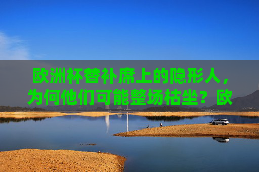 欧洲杯替补席上的隐形人,为何他们可能整场枯坐?欧洲杯替补席隐形人,整场枯坐背后的原因?
