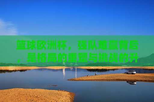 篮球欧洲杯,强队难赢背后,是格局的重塑与挑战的升级,篮球欧洲杯强队难赢背后,格局重塑与挑战升级