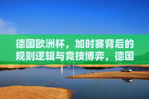德国欧洲杯，加时赛背后的规则逻辑与竞技博弈，德国欧洲杯加时赛，规则逻辑与竞技博弈