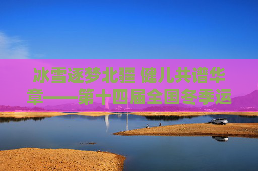 冰雪逐梦北疆 健儿共谱华章——第十四届全国冬季运动会综述，冰雪逐梦北疆 健儿共谱华章——第十四届全国冬季运动会