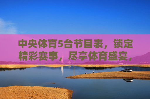 中央体育5台节目表,锁定精彩赛事,尽享体育盛宴,中央体育5台节目表,精彩赛事盛宴