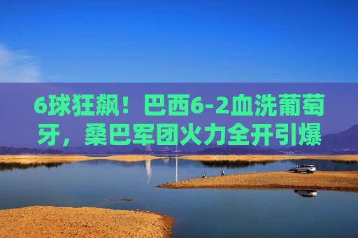 6球狂飙！巴西6-2血洗葡萄牙，桑巴军团火力全开引爆足球盛宴，巴西6-2狂胜葡萄牙！桑巴军团6球狂飙引爆足球盛宴