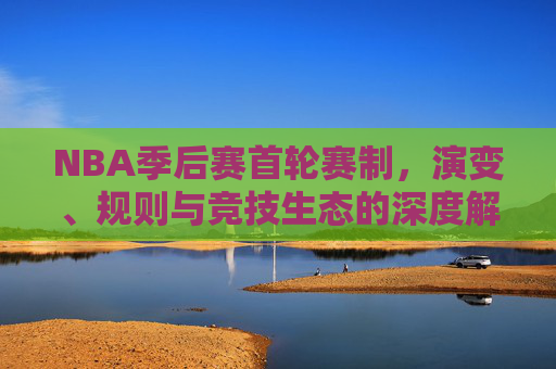 NBA季后赛首轮赛制，演变、规则与竞技生态的深度解析，NBA季后赛首轮赛制演变、规则与竞技生态深度解析
