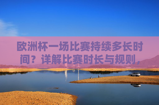 欧洲杯一场比赛持续多长时间？详解比赛时长与规则，欧洲杯比赛时长与规则详解