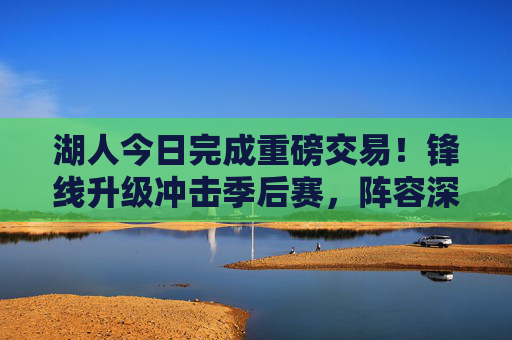 湖人今日完成重磅交易!锋线升级冲击季后赛,阵容深度再获加强,湖人重磅交易达成!锋线升级剑指季后赛