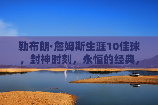 勒布朗·詹姆斯生涯10佳球,封神时刻,永恒的经典,勒布朗·詹姆斯生涯10佳球,封神时刻,永恒经典