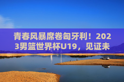 青春风暴席卷匈牙利!2023男篮世界杯U19,见证未来之星的第一次闪耀,青春风暴!2023男篮世界杯U19未来之星闪耀