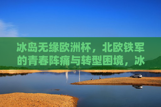 冰岛无缘欧洲杯，北欧铁军的青春阵痛与转型困境，冰岛无缘欧洲杯，北欧铁军的青春阵痛与转型困境