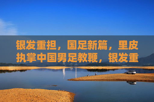 银发重担,国足新篇,里皮执掌中国男足教鞭,银发重担铸新篇,里皮执掌国足教鞭
