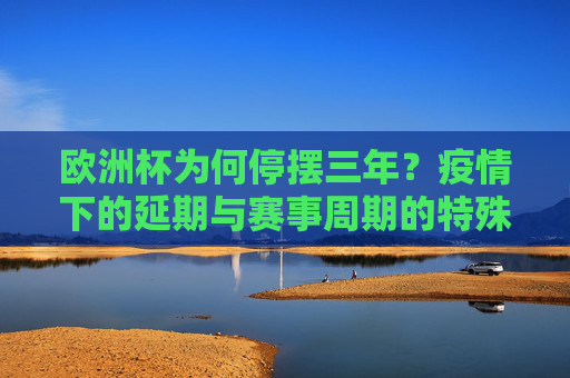 欧洲杯为何停摆三年?疫情下的延期与赛事周期的特殊变奏,欧洲杯因疫情停摆三年,赛事周期的特殊变奏