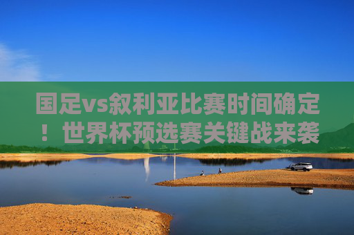 国足vs叙利亚比赛时间确定！世界杯预选赛关键战来袭，球迷速来锁定，国足vs叙利亚世界杯预选赛关键战时间确定，球迷速来锁定