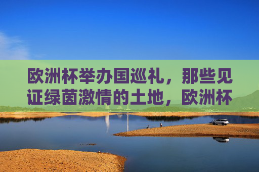 欧洲杯举办国巡礼，那些见证绿茵激情的土地，欧洲杯举办国巡礼，见证绿茵激情的土地