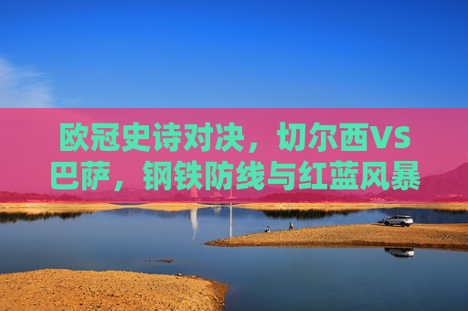 欧冠史诗对决,切尔西VS巴萨,钢铁防线与红蓝风暴的宿命碰撞,欧冠史诗宿命对决,切尔西钢铁防线VS巴萨红蓝风暴