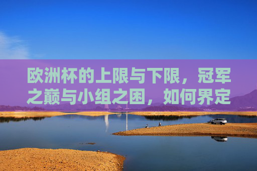 欧洲杯的上限与下限,冠军之巅与小组之困,如何界定球队的真实实力?欧洲杯球队实力辨析,上限与下限