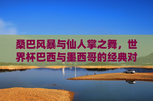 桑巴风暴与仙人掌之舞,世界杯巴西与墨西哥的经典对决,桑巴风暴VS仙人掌之舞,世界杯经典对决