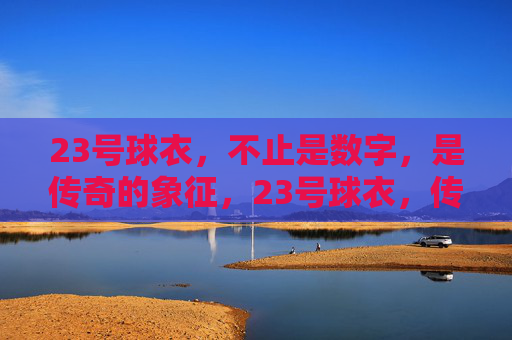 23号球衣，不止是数字，是传奇的象征，23号球衣，传奇的象征