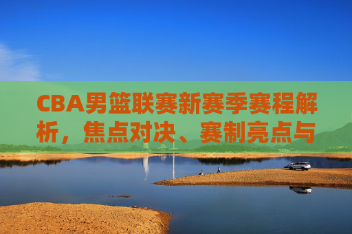CBA男篮联赛新赛季赛程解析，焦点对决、赛制亮点与观赛指南，CBA男篮联赛新赛季赛程解析，焦点对决、赛制亮点与观赛指南