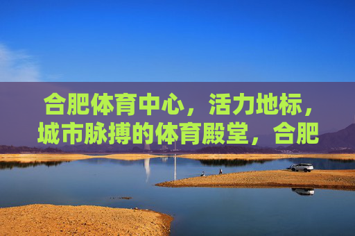 合肥体育中心,活力地标,城市脉搏的体育殿堂,合肥体育中心,活力地标,城市脉搏的体育殿堂