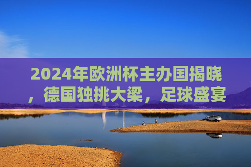 2024年欧洲杯主办国揭晓，德国独挑大梁，足球盛宴即将启幕，2024年欧洲杯主办国揭晓，德国独挑大梁足球盛宴启幕