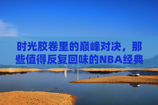 时光胶卷里的巅峰对决,那些值得反复回味的NBA经典总决赛录像,时光胶卷里的NBA经典总决赛,巅峰对决的永恒回味