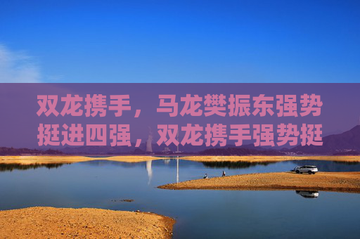 双龙携手,马龙樊振东强势挺进四强,双龙携手强势挺进四强