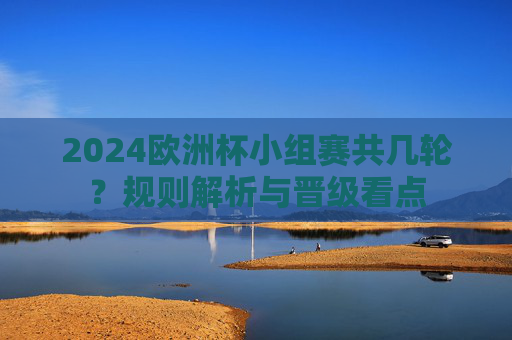 2024欧洲杯小组赛共几轮?规则解析与晋级看点