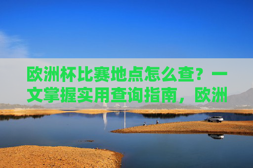 欧洲杯比赛地点怎么查？一文掌握实用查询指南，欧洲杯比赛地点查询实用指南