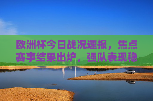 欧洲杯今日战况速报，焦点赛事结果出炉，强队表现稳定，积分榜暗流涌动，欧洲杯今日战况速报，焦点赛事结果强队稳，积分榜暗流涌动