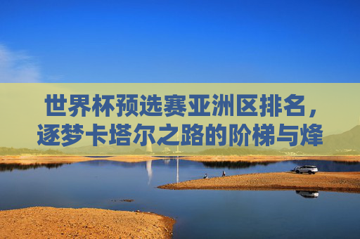 世界杯预选赛亚洲区排名,逐梦卡塔尔之路的阶梯与烽烟,逐梦卡塔尔之路,世界杯预选赛亚洲区的阶梯与烽烟