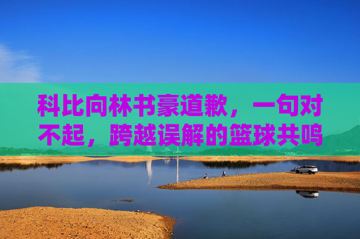 科比向林书豪道歉，一句对不起，跨越误解的篮球共鸣，科比致歉林书豪，一句对不起，跨越误解的篮球共鸣