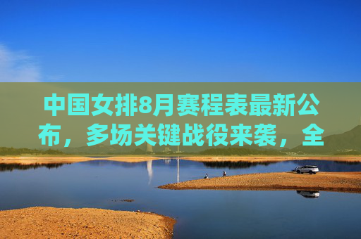 中国女排8月赛程表最新公布，多场关键战役来袭，全力冲击巴黎奥运资格，中国女排8月赛程公布，多场关键战役全力冲击巴黎奥运资格