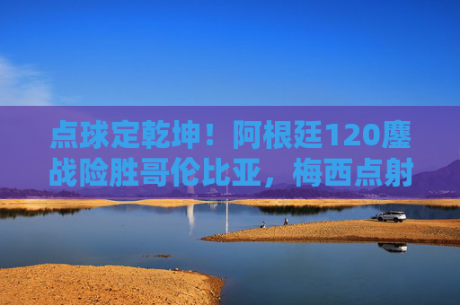点球定乾坤！阿根廷120鏖战险胜哥伦比亚，梅西点射点燃晋级希望，梅西点射定乾坤！阿根廷120鏖战险胜哥伦比亚晋级
