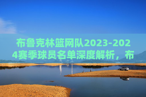 布鲁克林篮网队2023-2024赛季球员名单深度解析，布鲁克林篮网2023-2024赛季球员名单深度解析