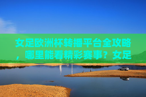 女足欧洲杯转播平台全攻略，哪里能看精彩赛事？女足欧洲杯转播平台全攻略，哪里看精彩赛事？