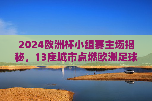 2024欧洲杯小组赛主场揭秘,13座城市点燃欧洲足球激情,2024欧洲杯小组赛13城主场点燃足球激情