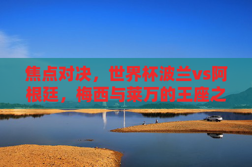 焦点对决，世界杯波兰vs阿根廷，梅西与莱万的王座之争，世界杯焦点对决，梅西与莱万的王座之争