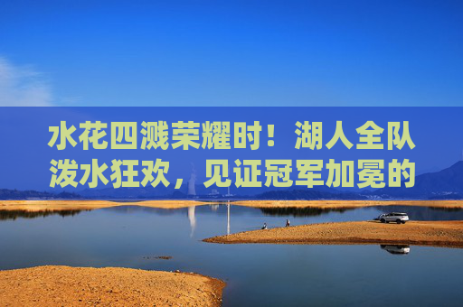 水花四溅荣耀时！湖人全队泼水狂欢，见证冠军加冕的巅峰时刻，湖人泼水狂欢见证冠军加冕荣耀时刻