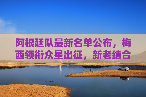 阿根廷队最新名单公布，梅西领衔众星出征，新老结合剑指大赛荣耀，阿根廷队最新名单，梅西领衔众星出征，新老结合剑指大赛荣耀