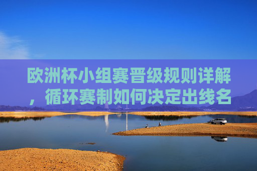 欧洲杯小组赛晋级规则详解,循环赛制如何决定出线名额,欧洲杯小组赛晋级规则,循环赛制如何决定出线名额