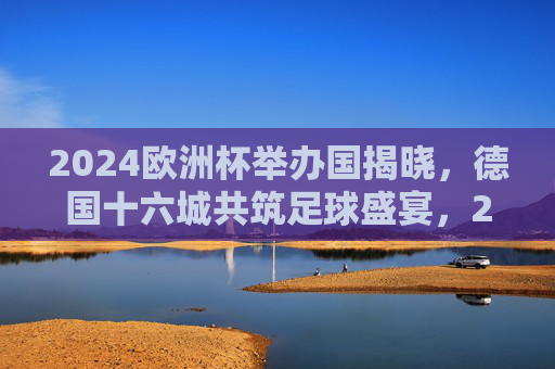 2024欧洲杯举办国揭晓,德国十六城共筑足球盛宴,2024欧洲杯德国十六城共筑足球盛宴