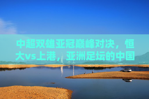 中超双雄亚冠巅峰对决,恒大vs上港,亚洲足坛的中国德比烽烟再起,恒大vs上港亚冠巅峰对决,中国德比烽烟再起